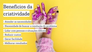Benefícios da
criatividade
- Atender as necessidades
- Necessidade de buscar a resolução do problema
- Gerar facilidade
- Melhorar resultados
- Reduzir custos
- Lidar com pessoas e situações difíceis
 