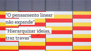 “O pensamento linear
não expande”
“Hierarquizar ideias,
traz travas”
 