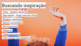 Buscando inspiração
- Ouse – Quebre regras;
- Busque o inusitado;
- Seja inteiro – Fazer tudo até o final;
- Alegre-se;
- Buscar curiosidades;
- Ser organizado;
- Tenha bom astral;
- Use o tempo com sabedoria.
 