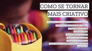 COMO SE TORNAR
MAIS CRIATIVO
- Perguntar: Como eu poderia ajudar outras pessoas ?
- Traçar objetivos de vida;
- Como posso fazer meu trabalho melhor ?
- Quanto mais ideia melhor!
- Armazene ideias;
- Quantidade gera qualidade;
- Aproprie-se de problemas;
- Tente resolver os problemas pelos quais você não
é responsável;
 