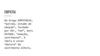 EMPATIA
Do Grego EMPATHEIA,
“paixão, estado de
emoção”, formado
por EN-, “em”, mais
PATHOS, “emoção,
sentimento”. A
ideia é estar
“dentro” do
sentimento alheio.
 