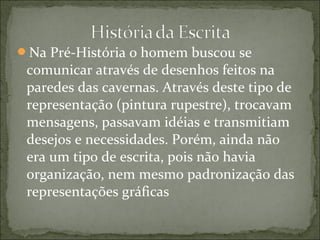 Na Pré-História o homem buscou se
comunicar através de desenhos feitos na
paredes das cavernas. Através deste tipo de
representação (pintura rupestre), trocavam
mensagens, passavam idéias e transmitiam
desejos e necessidades. Porém, ainda não
era um tipo de escrita, pois não havia
organização, nem mesmo padronização das
representações gráficas
 