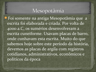 Foi somente na antiga Mesopotâmia que a
escrita foi elaborada e criada. Por volta de
4000 a.C, os sumérios desenvolveram a
escrita cuneiforme. Usavam placas de barro,
onde cunhavam esta escrita. Muito do que
sabemos hoje sobre este período da história,
devemos as placas de argila com registros
cotidianos, administrativos, econômicos e
políticos da época
 