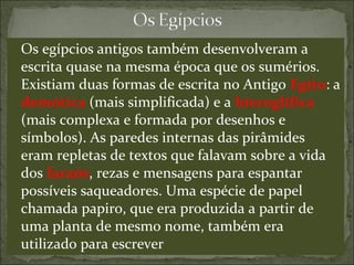 Os egípcios antigos também desenvolveram a
escrita quase na mesma época que os sumérios.
Existiam duas formas de escrita no Antigo Egito: a
demótica (mais simplificada) e a hieroglífica
(mais complexa e formada por desenhos e
símbolos). As paredes internas das pirâmides
eram repletas de textos que falavam sobre a vida
dos faraós, rezas e mensagens para espantar
possíveis saqueadores. Uma espécie de papel
chamada papiro, que era produzida a partir de
uma planta de mesmo nome, também era
utilizado para escrever
 