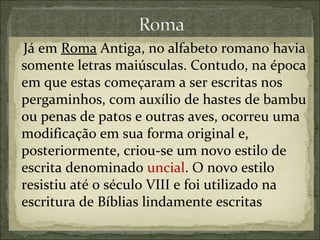 Já em Roma Antiga, no alfabeto romano havia
somente letras maiúsculas. Contudo, na época
em que estas começaram a ser escritas nos
pergaminhos, com auxílio de hastes de bambu
ou penas de patos e outras aves, ocorreu uma
modificação em sua forma original e,
posteriormente, criou-se um novo estilo de
escrita denominado uncial. O novo estilo
resistiu até o século VIII e foi utilizado na
escritura de Bíblias lindamente escritas
 
