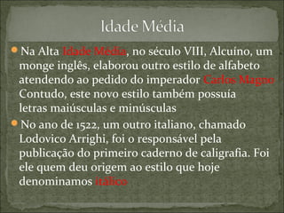 Na Alta Idade Média, no século VIII, Alcuíno, um
monge inglês, elaborou outro estilo de alfabeto
atendendo ao pedido do imperador Carlos Magno
Contudo, este novo estilo também possuía
letras maiúsculas e minúsculas
No ano de 1522, um outro italiano, chamado
Lodovico Arrighi, foi o responsável pela
publicação do primeiro caderno de caligrafia. Foi
ele quem deu origem ao estilo que hoje
denominamos itálico
 