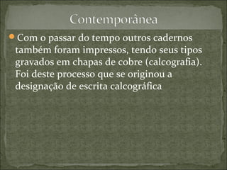 Com o passar do tempo outros cadernos
também foram impressos, tendo seus tipos
gravados em chapas de cobre (calcografia).
Foi deste processo que se originou a
designação de escrita calcográfica
 