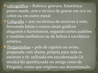calcográfica = Rubrica: gravura. Estatística:
pouco usado, arte e técnica de gravar em oco no
cobre ou em outro metal
Caligrafia = arte ou técnica de escrever à mão,
formando letras e outros sinais gráficos
elegantes e harmônicos, segundo certos padrões
e modelos estilísticos ou de beleza e excelência
artística.
Pergaminhos = pele de caprino ou ovino,
preparada com alume, própria para nela se
escrever e tb. utilizada em encadernação [A
técnica foi aperfeiçoada no antigo reino de
Pérgamo, nome que originou sua denominação.
 