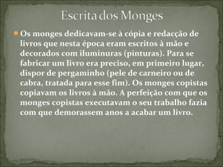 Os monges dedicavam-se à cópia e redacção de
livros que nesta época eram escritos à mão e
decorados com iluminuras (pinturas). Para se
fabricar um livro era preciso, em primeiro lugar,
dispor de pergaminho (pele de carneiro ou de
cabra, tratada para esse fim). Os monges copistas
copiavam os livros à mão. A perfeição com que os
monges copistas executavam o seu trabalho fazia
com que demorassem anos a acabar um livro.
 