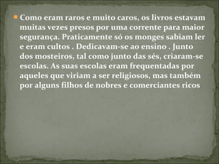 Como eram raros e muito caros, os livros estavam
muitas vezes presos por uma corrente para maior
segurança. Praticamente só os monges sabiam ler
e eram cultos . Dedicavam-se ao ensino . Junto
dos mosteiros, tal como junto das sés, criaram-se
escolas. As suas escolas eram frequentadas por
aqueles que viriam a ser religiosos, mas também
por alguns filhos de nobres e comerciantes ricos
 