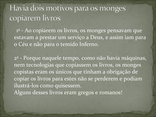 1ª - Ao copiarem os livros, os monges pensavam que
estavam a prestar um serviço a Deus, e assim iam para
o Céu e não para o temido Inferno.
2ª - Porque naquele tempo, como não havia máquinas,
nem tecnologias que copiassem os livros, os monges
copistas eram os únicos que tinham a obrigação de
copiar os livros para estes não se perderem e podiam
ilustrá-los como quisessem.
Alguns desses livros eram gregos e romanos!
 