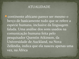 ATUALIDADE
continente africano parece ser mesmo o
berço de basicamente tudo que se refere a
espécie humana, inclusive da linguagem
falada. Uma análise dos sons usados na
comunicação humana feita pelo
pesquisador Quentin Atkinson, da
Universidade de Auckland, na Nova
Zelândia, indica que ela nasceu apenas uma
vez, na África
 