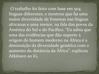 O trabalho foi feito com base em 504
línguas diferentes, e mostrou que há uma
maior diversidade de fonemas nas línguas
africanas e uma menor, na fala dos povos da
América do Sul e do Pacífico. “Eu sabia que
uma das evidências que dão suporte à
origem do homem moderno na África é a
diminuição da diversidade genética com o
aumento da distância da África”, explicou
Atkinson ao iG.
 