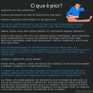 ESCREVER OU NÃO ESCREVER?
BUSCAR MELHORAR OU NÃO SE PREOCUPAR COM ISSO?
BUSCAR AGRADAR AOS OUTROS, OU SE AGRADAR?
FOCAR NA OPINIÃO NEGATIVA DOS OUTROS, OU NAS BOAS SENSAÇÕES POR
ESTAR FAZENDO ALGO QUE VOCÊ ACREDITA SER IMPORTANTE PRA VOCÊ?
ERRAR AGORA PARA NÃO ERRAR DEPOIS, OU CONTINUAR SEMPRE ERRANDO?
NUNCA TER PARADO NA VIDA PRA PENSAR SOBRE VOCÊ MESMO, SUAS DECIÇÕES,
SUAS CONQUISTAS E FALHAS, OU DEDICAR UM TEMPO DIÁRIO PARA ISSO,
REFLETIR, DESCOBRIR COMO PODE MELHORAR, E ENTÃO, COMEÇAR A BATALHAR
PELA MELHORA?
NOS APEGAMOS DEMAIS AS COISAS NEGATIVAS, AOS PROBLEMAS, AS
DIFICULDADES, AS DORES, AOS DESACERTOS DA VIDA, E NOS IMPORTAMOS MUITO
POUCO COM AS COISAS QUE REALMENTE SÃO IMPORTANTES PRA NÓS E NOS
FAZEM BEM.
COMECE A ESCREVER AGORA MESMO.
PEGUE PAPEL, CANETA, LÁPIS, UM PEDAÇO DE CADERNO, OU NO CELULAR MESMO
E COMECE. COMEÇAR É O PASSO MAIS DIFÍCIL.
E LEMBRE-SE, OS OUTROS NÃO LEMBRAM DOS NOSSOS FRACASSOS, MAS DAS
NOSSAS CONQUISTAS. ENTÃO, PRA QUE DAR VALOR AS CRÍTICAS NEGATIVAS
QUE SURGEM AGORA NO COMEÇO DA SUA CAMINHADA DE APRENDIZADO?
AS VEZES, ATÉ QUEM AMAMOS, OU QUEM ESTÁ MAIS PRÓXIMO DE NÓS, NÃO VE
VALOR OU SENTIDO NO QUE A GENTE FAZ, ATÉ QUE ALGO DÊ CERTO AOS SEUS
OLHOS (NÃO AOS NOSSOS OLHOS, MAS O DA PESSOA). ENTÃO, BUSQUE VIVER O
SEU MELHOR INDEPENDENTE DO QUE PENSAM E FALAM SOBRE VOCÊ. VÁ BUSCAR
A SUA FELICIDADE E DEPOIS TRANSBORDE PARA O MUNDO..
O que é pior?
@olivalpaulino
 