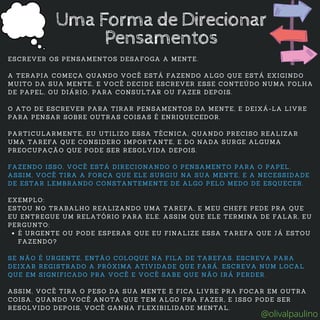 É URGENTE OU PODE ESPERAR QUE EU FINALIZE ESSA TAREFA QUE JÁ ESTOU
FAZENDO?
ESCREVER OS PENSAMENTOS DESAFOGA A MENTE.
A TERAPIA COMEÇA QUANDO VOCÊ ESTÁ FAZENDO ALGO QUE ESTÁ EXIGINDO
MUITO DA SUA MENTE, E VOCÊ DECIDE ESCREVER ESSE CONTEÚDO NUMA FOLHA
DE PAPEL, OU DIÁRIO, PARA CONSULTAR OU FAZER DEPOIS.
O ATO DE ESCREVER PARA TIRAR PENSAMENTOS DA MENTE, E DEIXÁ-LA LIVRE
PARA PENSAR SOBRE OUTRAS COISAS É ENRIQUECEDOR.
PARTICULARMENTE, EU UTILIZO ESSA TÉCNICA, QUANDO PRECISO REALIZAR
UMA TAREFA QUE CONSIDERO IMPORTANTE, E DO NADA SURGE ALGUMA
PREOCUPAÇÃO QUE PODE SER RESOLVIDA DEPOIS.
FAZENDO ISSO, VOCÊ ESTÁ DIRECIONANDO O PENSAMENTO PARA O PAPEL.
ASSIM, VOCÊ TIRA A FORÇA QUE ELE SURGIU NA SUA MENTE, E A NECESSIDADE
DE ESTAR LEMBRANDO CONSTANTEMENTE DE ALGO PELO MEDO DE ESQUECER.
EXEMPLO:
ESTOU NO TRABALHO REALIZANDO UMA TAREFA, E MEU CHEFE PEDE PRA QUE
EU ENTREGUE UM RELATÓRIO PARA ELE. ASSIM QUE ELE TERMINA DE FALAR, EU
PERGUNTO:
SE NÃO É URGENTE, ENTÃO COLOQUE NA FILA DE TAREFAS. ESCREVA PARA
DEIXAR REGISTRADO A PRÓXIMA ATIVIDADE QUE FARÁ. ESCREVA NUM LOCAL
QUE EM SIGNIFICADO PRA VOCÊ E VOCÊ SABE QUE NÃO IRÁ PERDER.
ASSIM, VOCÊ TIRA O PESO DA SUA MENTE E FICA LIVRE PRA FOCAR EM OUTRA
COISA. QUANDO VOCÊ ANOTA QUE TEM ALGO PRA FAZER, E ISSO PODE SER
RESOLVIDO DEPOIS, VOCÊ GANHA FLEXIBILIDADE MENTAL.
Uma Forma de Direcionar
Pensamentos
@olivalpaulino
 