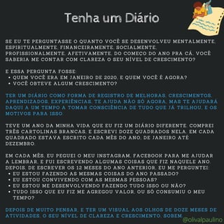 QUEM VOCÊ ERA EM JANEIRO DE 2020, E QUEM VOCÊ É AGORA?
VOCÊ OBTEVE ALGUM CRESCIMENTO?
EU ESTOU FAZENDO AS MESMAS COISAS DO ANO PASSADO?
EU ESTOU CONVIVENDO COM AS MESMAS PESSOAS?
EU ESTOU ME DESENVOLVENDO FAZENDO TUDO ISSO OU NÃO?
TUDO ISSO QUE EU FIZ ME AGREGOU VALOR, OU SÓ CONSUMIU O MEU
TEMPO?
SE EU TE PERGUNTASSE O QUANTO VOCÊ SE DESENVOLVEU MENTALMENTE,
ESPIRITUALMENTE, FINANCEIRAMENTE, SOCIALMENTE,
PROFISSIONALMENTE, AFETIVAMENTE, DO COMEÇO DO ANO PRA CÁ, VOCÊ
SABERIA ME CONTAR COM CLAREZA O SEU NÍVEL DE CRESCIMENTO?
E ESSA PERGUNTA FOSSE:
TER UM DIÁRIO COMO FORMA DE REGISTRO DE MELHORAS, CRESCIMENTOS,
APRENDIZADOS, EXPERIÊNCIAS, TE AJUDA NÃO SÓ AGORA, MAS TE AJUDARÁ
DAQUI A UM TEMPO A TOMAR CONSCIÊNCIA DE TUDO QUE JÁ TRILHOU, E OS
MOTIVOS PARA ISSO.
TEVE UM ANO DA MINHA VIDA QUE EU FIZ UM DIÁRIO DIFERENTE. COMPREI
TRÊS CARTOLINAS BRANCAS, E ESCREVI DOZE QUADRADOS NELA. EM CADA
QUADRADO ESTAVA ESCRITO CADA MÊS DO ANO, DE JANEIRO ATÉ
DEZEMBRO.
EM CADA MÊS, EU PEGUEI O MEU INSTAGRAM, FACEBOOK PARA ME AJUDAR
A LEMBRAR, E FUI ESCREVENDO ALGUMAS COISAS QUE FIZ NAQUELE ANO.
DEPOIS, DE ESCREVER OS 12 MESES DO ANO ANTERIOR, EU ME PERGUNTEI:
DEPOIS DE MUITO PENSAR, E TER UM VISUAL AOS OLHOS DE DOZE MESES DE
ATIVIDADES, O SEU NÍVEL DE CLAREZA E CRESCIMENTO, SOBEM.
Tenha um Diário
@olivalpaulino
 