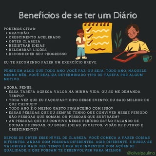 GRATIDÃO
CRESCIMENTO ACELERADO
OBTER CLAREZA
REGISTRAR IDEIAS
RELEMBRAR LIÇÕES
RECONHECER SEU PROGRESSO
ESSA TAREFA AGREGA VALOR NA MINHA VIDA, OU SÓ ME DEMANDA
TEMPO?
TODA VEZ QUE EU FAÇO/PARTICIPO DESSE EVENTO, EU SAIO MELHOR DO
QUE CHEGUEI?
TODO ANO É O MESMO GASTO FINANCEIRO COM ISSO?
ESSAS PESSOAS QUE EU SEMPRE TENHO QUE CONVIVER NESSE PERÍODO
SÃO PESSOAS QUE SOMAM, OU PESSOAS QUE SUBTRAEM?
AS PESSOAS QUE EU CONVIVO NESSE PERÍODO ESTÃO FALANDO DE
COISAS E PESSOAS, OU SOBRE IDEIAS, PROJETOS, VISÃO DE FUTURO E
CRESCIMENTO?
PODEMOS CITAR:
EU TE RECOMENDO FAZER UM EXERCÍCIO BREVE.
PENSE EM ALGO QUE TODO ANO VOCÊ FAZ, OU SEJA, TODO ANO, NAQUELE
MESMO MÊS, VOCÊ REALIZA DETERMINADO TIPO DE TAREFA POR ALGUM
MOTIVO.
AGORA, PENSE:
DEPOIS DE OBTER ESSE NÍVEL DE CLAREZA, VOCÊ COMEÇA A FAZER COISAS
DIFERNTES, ANDAR COM PESSOAS DIFERENTES, AGIR DIFERENTE, E BUSCA SE
VALORIZAR MAIS. SEU TEMPO É PRA SER INVESTIDO COM AÇÕES DE
QUALIDADE, E QUE POSSAM TE DESENVOLVER PARA MELHOR.
Benefícios de se ter um Diário
@olivalpaulino
 