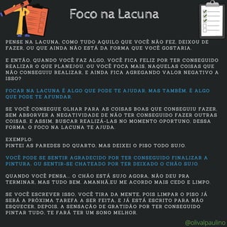 PENSE NA LACUNA, COMO TUDO AQUILO QUE VOCÊ NÃO FEZ, DEIXOU DE
FAZER, OU QUE AINDA NÃO ESTÁ DA FORMA QUE VOCÊ GOSTARIA.
E ENTÃO, QUANDO VOCÊ FAZ ALGO, VOCÊ FICA FELIZ POR TER CONSEGUIDO
REALIZAR O QUE PLANEJOU, OU VOCÊ FOCA MAIS, NAQUELAS COISAS QUE
NÃO CONSEGUIU REALIZAR, E AINDA FICA AGREGANDO VALOR NEGATIVO A
ISSO?
FOCAR NA LACUNA É ALGO QUE PODE TE AJUDAR, MAS TAMBÉM, É ALGO
QUE PODE TE AFUNDAR.
SE VOCÊ CONSEGUE OLHAR PARA AS COISAS BOAS QUE CONSEGUIU FAZER,
SEM ABSORVER A NEGATIVIDADE DE NÃO TER CONSEGUIDO FAZER OUTRAS
COISAS, E ASSIM, BUSCAR REALIZÁ-LAS NO MOMENTO OPORTUNO, DESSA
FORMA, O FOCO NA LACUNA TE AJUDA.
EXEMPLO:
PINTEI AS PAREDES DO QUARTO, MAS DEIXEI O PISO TODO SUJO.
VOCÊ PODE SE SENTIR AGRADECIDO POR TER CONSEGUIDO FINALIZAR A
PINTURA, OU SENTIR-SE CHATEADO POR TER DEIXADO O CHÃO SUJO.
QUANDO VOCÊ PENSA... O CHÃO ESTÁ SUJO AGORA, NÃO DEU PRA
TERMINAR, MAS TUDO BEM. AMANHÃ,EU ME ACORDO MAIS CEDO E LIMPO.
SE VOCÊ ESCREVER ISSO, VOCÊ TIRA DA MENTE, POIS LIMPAR O PISO JÁ
SERÁ A PRÓXIMA TAREFA A SER FEITA, E JÁ ESTÁ ESCRITO PARA NÃO
ESQUECER, DEPOIS, A SENSAÇÃO DE GRATIDÃO POR TER CONSEGUIDO
PINTAR TUDO, TE FARÁ TER UM SONO MELHOR.
Foco na Lacuna
@olivalpaulino
 
