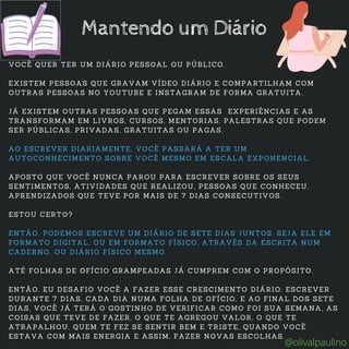 VOCÊ QUER TER UM DIÁRIO PESSOAL OU PÚBLICO.
EXISTEM PESSOAS QUE GRAVAM VÍDEO DIÁRIO E COMPARTILHAM COM
OUTRAS PESSOAS NO YOUTUBE E INSTAGRAM DE FORMA GRATUITA.
JÁ EXISTEM OUTRAS PESSOAS QUE PEGAM ESSAS EXPERIÊNCIAS E AS
TRANSFORMAM EM LIVROS, CURSOS, MENTORIAS, PALESTRAS QUE PODEM
SER PÚBLICAS, PRIVADAS, GRATUITAS OU PAGAS.
AO ESCREVER DIARIAMENTE, VOCÊ PASSARÁ A TER UM
AUTOCONHECIMENTO SOBRE VOCÊ MESMO EM ESCALA EXPONENCIAL.
APOSTO QUE VOCÊ NUNCA PAROU PARA ESCREVER SOBRE OS SEUS
SENTIMENTOS, ATIVIDADES QUE REALIZOU, PESSOAS QUE CONHECEU,
APRENDIZADOS QUE TEVE POR MAIS DE 7 DIAS CONSECUTIVOS.
ESTOU CERTO?
ENTÃO, PODEMOS ESCREVE UM DIÁRIO DE SETE DIAS JUNTOS. SEJA ELE EM
FORMATO DIGITAL, OU EM FORMATO FÍSICO, ATRAVÉS DA ESCRITA NUM
CADERNO, OU DIÁRIO FÍSICO MESMO.
ATÉ FOLHAS DE OFÍCIO GRAMPEADAS JÁ CUMPREM COM O PROPÓSITO.
ENTÃO, EU DESAFIO VOCÊ A FAZER ESSE CRESCIMENTO DIÁRIO. ESCREVER
DURANTE 7 DIAS, CADA DIA NUMA FOLHA DE OFÍCIO, E AO FINAL DOS SETE
DIAS, VOCÊ JÁ TERÁ O GOSTINHO DE VERIFICAR COMO FOI SUA SEMANA, AS
COISAS QUE TEVE DE FAZER, O QUE TE AGREGOU VALOR, O QUE TE
ATRAPALHOU, QUEM TE FEZ SE SENTIR BEM E TRISTE, QUANDO VOCÊ
ESTAVA COM MAIS ENERGIA E ASSIM, FAZER NOVAS ESCOLHAS.
Mantendo um Diário
@olivalpaulino
 
