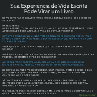 SE VOCÊ TOPAR O DESAFIO, VOCÊ PODERÁ PENSAR SOBRE ISSO DEPOIS DE
SETE DIAS.
PARE E PENSE:
SE EU APRENDI TUDO ISSO EM SETE DIAS, E TIVE ESSA EXPERIÊNCIA.... ESSE
APRENDIZADO PODE AJUDAR A VIDA DE OUTRAS PESSOAS?
QUANTAS PESSOAS NO MUNDO TEM OS MESMOS PROBLEMAS QUE EU TIVE,
SÓ QUE AGORA, EU JÁ SUPEREI, E TENHO EXPERIÊNCIA PRA CONTAR COMO
FOI ESSE PROCESSO.
SERÁ QUE AJUDA A TRASNFORMAR A VIDA DESSAS PESSOAS PARA
MELHOR?
SERÁ QUE EU AJUDARIA PESSOAS AO MEU REDOR SEM NEM SABER QUE ELES
POSSUEM OS MESMOS TIPOS DE PROBLEMAS?
AS VEZES, VOCÊ ESCREVE ALGO QUE ACHA QUE NINGUÉM LEU PELO
SIMPLES FATO DA PESSOA NÃO TER CURTIDO, OU COMPARTILHADO.
SÓ DEPOIS, QUANDO VOCÊ ENCONTRA ESSA PESSOA, TEMOS DEPOIS, É QUE
ELA COMENTA QUE TEVE UMA TRANSFORMAÇÃO POSITIVA APÓS UM
CONTEÚDO QUE VOCÊ POSTOU.
AÍ, VOCÊ PARA E PENSA. CARACA, NUNCA QUE EU IMAGINEI QUE O MEU
CONTEÚDO FEITO AQUI, AJUDARIA ALGUÉM QUE GOSTO, E QUE ESTAVA
MORANDO EM OUTRO ESTADO.
O DIGITAL TE PERMITE ISSO. ESCREVA MAIS SOBRE VOCÊ E COMPARTILHE O
QUE ACHAR IMPORTANTE PARA AS PESSOAS.
Sua Experiência de Vida Escrita
Pode Virar um Livro
@olivalpaulino
 