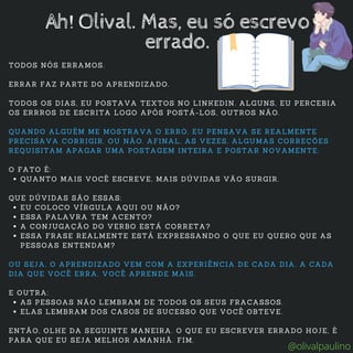 QUANTO MAIS VOCÊ ESCREVE, MAIS DÚVIDAS VÃO SURGIR.
EU COLOCO VÍRGULA AQUI OU NÃO?
ESSA PALAVRA TEM ACENTO?
A CONJUGAÇÃO DO VERBO ESTÁ CORRETA?
ESSA FRASE REALMENTE ESTÁ EXPRESSANDO O QUE EU QUERO QUE AS
PESSOAS ENTENDAM?
AS PESSOAS NÃO LEMBRAM DE TODOS OS SEUS FRACASSOS.
ELAS LEMBRAM DOS CASOS DE SUCESSO QUE VOCÊ OBTEVE.
TODOS NÓS ERRAMOS.
ERRAR FAZ PARTE DO APRENDIZADO.
TODOS OS DIAS, EU POSTAVA TEXTOS NO LINKEDIN. ALGUNS, EU PERCEBIA
OS ERRROS DE ESCRITA LOGO APÓS POSTÁ-LOS, OUTROS NÃO.
QUANDO ALGUÉM ME MOSTRAVA O ERRO, EU PENSAVA SE REALMENTE
PRECISAVA CORRIGIR, OU NÃO. AFINAL, AS VEZES, ALGUMAS CORREÇÕES
REQUISITAM APAGAR UMA POSTAGEM INTEIRA E POSTAR NOVAMENTE.
O FATO É:
QUE DÚVIDAS SÃO ESSAS:
OU SEJA, O APRENDIZADO VEM COM A EXPERIÊNCIA DE CADA DIA. A CADA
DIA QUE VOCÊ ERRA, VOCÊ APRENDE MAIS.
E OUTRA:
ENTÃO, OLHE DA SEGUINTE MANEIRA. O QUE EU ESCREVER ERRADO HOJE, É
PARA QUE EU SEJA MELHOR AMANHÃ. FIM.
Ah! Olival. Mas, eu só escrevo
errado.
@olivalpaulino
 