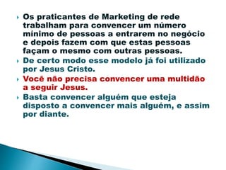  Os praticantes de Marketing de rede
trabalham para convencer um número
mínimo de pessoas a entrarem no negócio
e depois fazem com que estas pessoas
façam o mesmo com outras pessoas.
 De certo modo esse modelo já foi utilizado
por Jesus Cristo.
 Você não precisa convencer uma multidão
a seguir Jesus.
 Basta convencer alguém que esteja
disposto a convencer mais alguém, e assim
por diante.
 