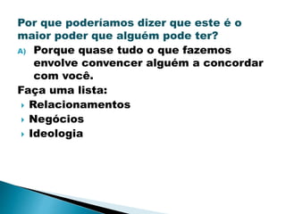 Por que poderíamos dizer que este é o
maior poder que alguém pode ter?
A) Porque quase tudo o que fazemos
envolve convencer alguém a concordar
com você.
Faça uma lista:
 Relacionamentos
 Negócios
 Ideologia
 
