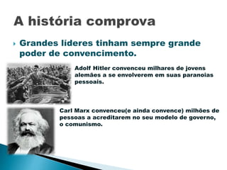  Grandes líderes tinham sempre grande
poder de convencimento.
Adolf Hitler convenceu milhares de jovens
alemães a se envolverem em suas paranoias
pessoais.
Carl Marx convenceu(e ainda convence) milhões de
pessoas a acreditarem no seu modelo de governo,
o comunismo.
 