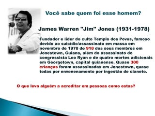 Você sabe quem foi esse homem?
James Warren "Jim" Jones (1931-1978)
Fundador e líder do culto Templo dos Povos, famoso
devido ao suicídio/assassinato em massa em
novembro de 1978 de 918 dos seus membros em
Jonestown, Guiana, além do assassinato do
congressista Leo Ryan e de quatro mortes adicionais
em Georgetown, capital guianense. Quase 300
crianças foram assassinadas em Jonestown, quase
todas por envenenamento por ingestão de cianeto.
O que leva alguém a acreditar em pessoas como estas?
 