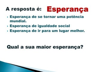  Esperança de se tornar uma potência
mundial.
 Esperança de igualdade social
 Esperança de ir para um lugar melhor.
Esperança
Qual a sua maior esperança?
 
