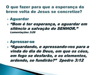  Aguardar
 “Bom é ter esperança, e aguardar em
silêncio a salvação do SENHOR.”
Lamentações 3:26
 Apressar-se
 “Aguardando, e apressando-vos para a
vinda do dia de Deus, em que os céus,
em fogo se desfarão, e os elementos,
ardendo, se fundirão?” 2pedro 3:12
 