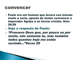  Paulo era um homem que levava sua missão
muito a serio, aponto de tentar convencer o
imperador Agripa a se tornar cristão. Atos
26:28
 Veja a resposta de Paulo:
 “Prouvera Deus que, por pouco ou por
muito, não somente tu, mas também
todos quantos hoje me estão
ouvindo...”Verso 29
 