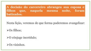 A decisão do carcereiro abrangeu sua esposa e
filhos que, naquela mesma noite, foram
batizados.
Nesta lição, veremos de que forma poderemos evangelizar:
ØOs filhos;
ØO cônjuge incrédulo;
ØOs vizinhos.
 