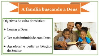 A família buscando a Deus
Objetivos do culto doméstico:
Ø Louvar a Deus
Ø Ter mais intimidade com Deus
Ø Agradecer e pedir as bênçãos
do Senhor
 