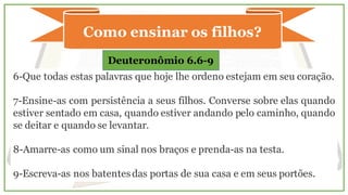 Como ensinar os filhos?
6-Que todas estas palavras que hoje lhe ordeno estejam em seu coração.
7-Ensine-as com persistência a seus filhos. Converse sobre elas quando
estiver sentado em casa, quando estiver andando pelo caminho, quando
se deitar e quando se levantar.
8-Amarre-as como um sinal nos braços e prenda-as na testa.
9-Escreva-as nos batentesdas portas de sua casa e em seus portões.
Deuteronômio 6.6-9
 