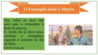 O Exemplo José e Maria
Ora, todos os anos iam
seus pais a Jerusalém à
festa da páscoa;
E, tendo ele já doze anos,
subiram a Jerusalém,
segundo o costume do dia
da festa.
Lucas 2:41,42
 