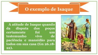 A atitude de Isaque quando
da disputa dos poços
certamente foi um
testemunho vivo de
paciência e mansidão para
todos em sua casa (Gn 26.18-
22).
O exemplo de Isaque
 