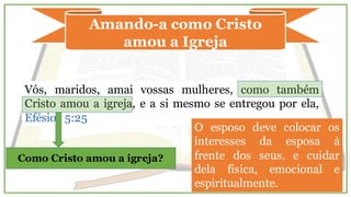Amando-a como Cristo
amou a Igreja
Vós, maridos, amai vossas mulheres, como também
Cristo amou a igreja, e a si mesmo se entregou por ela,
Efésios 5:25
Como Cristo amou a igreja?
O esposo deve colocar os
interesses da esposa à
frente dos seus, e cuidar
dela física, emocional e
espiritualmente.
 