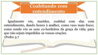 Coabitando com
entendimento
Igualmente vós, maridos, coabitai com elas com
entendimento, dando honra à mulher, como vaso mais fraco;
como sendo vós os seus co-herdeiros da graça da vida; para
que não sejam impedidas as vossas orações.
1Pedro 3.7
 