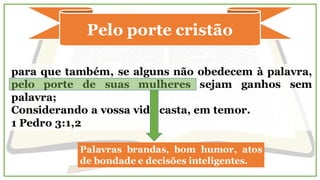 Pelo porte cristão
para que também, se alguns não obedecem à palavra,
pelo porte de suas mulheres sejam ganhos sem
palavra;
Considerando a vossa vida casta, em temor.
1 Pedro 3:1,2
Palavras brandas, bom humor, atos
de bondade e decisões inteligentes.
 