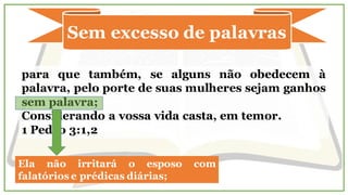 Sem excesso de palavras
para que também, se alguns não obedecem à
palavra, pelo porte de suas mulheres sejam ganhos
sem palavra;
Considerando a vossa vida casta, em temor.
1 Pedro 3:1,2
Ela não irritará o esposo com
falatórios e prédicas diárias;
 