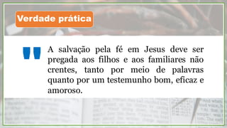 A salvação pela fé em Jesus deve ser
pregada aos filhos e aos familiares não
crentes, tanto por meio de palavras
quanto por um testemunho bom, eficaz e
amoroso.
"
Verdade prática
 