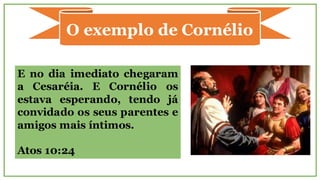 O exemplo de Cornélio
E no dia imediato chegaram
a Cesaréia. E Cornélio os
estava esperando, tendo já
convidado os seus parentes e
amigos mais íntimos.
Atos 10:24
 