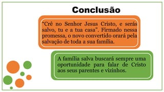Conclusão
“Crê no Senhor Jesus Cristo, e serás
salvo, tu e a tua casa”. Firmado nessa
promessa, o novo convertido orará pela
salvação de toda a sua família.
A família salva buscará sempre uma
oportunidade para falar de Cristo
aos seus parentes e vizinhos.
 