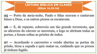 25 — Perto da meia-noite, Paulo e Silas oravam e cantavam
hinos a Deus, e os outros presos os escutavam.
26 — E, de repente, sobreveio um tão grande terremoto, que
os alicerces do cárcere se moveram, e logo se abriram todas as
portas, e foram soltas as prisões de todos.
27 — Acordando o carcereiro e vendo abertas as portas da
prisão, tirou a espada e quis matar-se, cuidando que os presos
já tinham fugido.
LEITURA BÍBLICA EM CLASSE
(Atos 16.25-34)
 