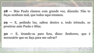 28 — Mas Paulo clamou com grande voz, dizendo: Não te
faças nenhum mal, que todos aqui estamos.
29 — E, pedindo luz, saltou dentro e, todo trêmulo, se
prostrou ante Paulo e Silas.
30 — E, tirando-os para fora, disse: Senhores, que é
necessário que eu faça para me salvar?
 