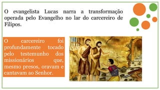 O evangelista Lucas narra a transformação
operada pelo Evangelho no lar do carcereiro de
Filipos.
O carcereiro foi
profundamente tocado
pelo testemunho dos
missionários que,
mesmo presos, oravam e
cantavam ao Senhor.
 