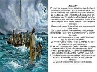 Mateus 14
22 Logo em seguida, Jesus insistiu com os discípulos
para que entrassem no barco e fossem adiante dele
para o outro lado, enquanto ele despedia a multidão.
23 Tendo despedido a multidão, subiu sozinho a um
monte para orar. Ao anoitecer, ele estava ali sozinho,
24 mas o barco já estava a considerável distância da
terra, fustigado pelas ondas, porque o vento soprava
contra ele.
25 Alta madrugada, Jesus dirigiu-se a eles, andando
sobre o mar.
26 Quando o viram andando sobre o mar, ficaram
aterrorizados e disseram: "É um fantasma!" E gritaram
de medo.
27 Mas Jesus imediatamente lhes disse: "Coragem!
Sou eu. Não tenham medo!"
28 "Senhor", disse Pedro, "se és tu, manda-me ir ao
teu encontro por sobre as águas".
29 "Venha", respondeu ele. Então Pedro saiu do barco,
andou sobre as águas e foi na direção de Jesus.
30 Mas, quando reparou no vento, ficou com medo e,
começando a afundar, gritou: "Senhor, salva-me!"
31 Imediatamente Jesus estendeu a mão e o segurou.
E disse: "Homem de pequena fé, por que você
duvidou?"
32 Quando entraram no barco, o vento cessou
 