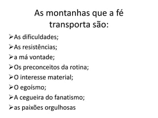 As montanhas que a fé
transporta são:
As dificuldades;
As resistências;
a má vontade;
Os preconceitos da rotina;
O interesse material;
O egoísmo;
A cegueira do fanatismo;
as paixões orgulhosas
 