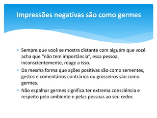 Impressões negativas são como germes

 Sempre que você se mostra distante com alguém que você
acha que “não tem importância”, essa pessoa,
inconscientemente, reage a isso.
 Da mesma forma que ações positivas são como sementes,
gestos e comentários contrários ou grosseiros são como
germes.
 Não espalhar germes significa ter extrema consciência e
respeito pelo ambiente e pelas pessoas ao seu redor.

 